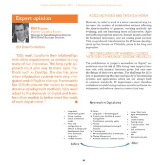 Strategy & Transformation Director
IBM Global Business Services
ISD transformation
"ISDs must transform their relationships
with other departments, as evoked during
many of our interviews. The long cycle ap-
proach must give way to more agile me-
thods such as DevOps. The day has gone
when information systems were very inte-
grated and difficult to change. Frameworks
like SCRUM provide the means to manage
iterative development methods. ISDs must
adapt to the demands of digital and trans-
form their models to better meet the needs
of each department. “
AGILE METHODS ARE THE NEW NORM
However, in order to work in a more transversal way, i.e.
increase the number of stakeholders without affecting
the time-to-market of projects, working methods are
evolving, and are becoming more collaborative. Agile
method bring together projects, domain experts and bat-
tle hardened developers, and are seeing great success.
This is a profound transformation for IT teams: develop-
ment cycles, known as V-Models, prove to be long and
expensive.
THE CHALLENGE OF WORKING CLOSELY
WITH ISDS TO MANAGE "DIGITAL" PROJECTS
The proliferation of projects earmarked as ‘digital’ no-
netheless runs the risk of ISDs losing their support func-
tion role, with internal functions given free rein over
the design of their own systems. The challenge for ISDs
lies in guaranteeing the ease and quality of maintaining
systems and applications which are not always built
to common standards. IT departments must therefore
contribute to establishing common rules for software de-
velopment, and enforce them in a centralized way.
industrialization
 