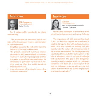 Digital Director
The 3 indispensable ingredients for digital
transversality
" The acceleration of transversal digital pro-
jects within the company requires a combination
of 3 key ingredients:
• Simplified access to the highest levels in the
hierarchy of decision making chains,
• The projects concerned must have internal
prominence, with great emphasis on commu-
nication. In reality, being recognized for their
true value is one of the main motivations for
employees to participate in transversal pro-
jects, who are often less visible outside of
their respective silos,
• A certain amount of funding to open a few
doors and lift barriers.“
Head of Digital and Multichannel
Customer Experience
Acculturating colleagues to the startup mind-
set without embarrassment, an internal challenge
"The importance of skills sponsorship (legal,
IT, HR…) is two-fold: beyond the stated goal of
creating startups to deal with particular business
issues, it is also a means of imbuing our own
experts with the culture of entrepreneurship! If
the schema was reversed, the message certainly
wouldn’t get through. But by putting them in the
role of instructors, there is reciprocal exchange
and acculturation. The goal is the demystifica-
tion of the startup mindset, which our colleagues
sometimes look down on. In the long run, it will
help our colleagues to escape silos and the limi-
tations that come from the burden of processes,
to achieve transversality. “
industrialization
 
