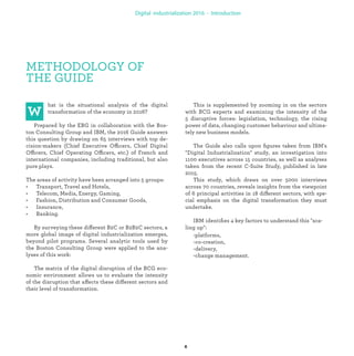 METHODOLOGY OF
THE GUIDE
hat is the situational analysis of the digital
transformation of the economy in 2016?
Prepared by the EBG in collaboration with the Bos-
ton Consulting Group and IBM, the 2016 Guide answers
this question by drawing on 65 interviews with top de-
cision-makers (Chief Executive Officers, Chief Digital
Officers, Chief Operating Officers, etc.) of French and
international companies, including traditional, but also
pure plays.
The areas of activity have been arranged into 5 groups:
• Transport, Travel and Hotels,
• Telecom, Media, Energy, Gaming,
• Fashion, Distribution and Consumer Goods,
• Insurance,
• Banking.
By surveying these different B2C or B2B2C sectors, a
more global image of digital industrialization emerges,
beyond pilot programs. Several analytic tools used by
the Boston Consulting Group were applied to the ana-
lyses of this work:
The matrix of the digital disruption of the BCG eco-
nomic environment allows us to evaluate the intensity
of the disruption that affects these different sectors and
their level of transformation.
This is supplemented by zooming in on the sectors
with BCG experts and examining the intensity of the
5 disruptive forces: legislation, technology, the rising
power of data, changing customer behaviour and ultima-
tely new business models.
The Guide also calls upon ﬁgures taken from IBM's
"Digital Industrialization" study, an investigation into
1100 executives across 15 countries, as well as analyses
taken from the recent C-Suite Study, published in late
2015.
This study, which draws on over 5000 interviews
across 70 countries, reveals insights from the viewpoint
of 6 principal activities in 18 different sectors, with spe-
cial emphasis on the digital transformation they must
undertake.
IBM identiﬁes 4 key factors to understand this "sca-
ling up":
-platforms,
-co-creation,
-delivery,
-change management.
industrialization
 