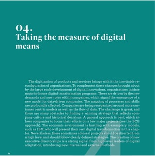 The digitization of products and services brings with it the inevitable re-
conﬁguration of organizations. To complement these changes brought about
by the large scale development of digital innovations, organizations initiate
major in-house digital transformation programs. These are driven by the new
demands and new roles within companies, which signal the emergence of a
new model for data-driven companies. The mapping of processes and skills
are profoundly affected. Companies are being reorganized around more cus-
tomer centric models as well as the ﬂow of data. The challenge is great, and
there are many obstacles to ﬁnding a winning strategy that reﬂects com-
pany culture and historical decisions. A general approach is best, which al-
lows companies to focus their efforts on a few major projects (see the BCG
approach). The economic environment is bustling with exemplary models,
such as IBM, who will present their own digital transformation in this chap-
ter. Nevertheless, these sometimes colossal projects should be directed from
a high level and should follow clearly deﬁned strategies. The creation of new
executive directorships is a strong signal from high-level leaders of digital
adaptation, introducing new internal and external methods.
04.
Taking the measure of digital
means
projects (
with exemp
nsformation
cts should be d
rategies. The cre
om high-level leade
xternal methods.
 