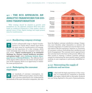 he ﬁrst indispensable stage in digital transfor-
mation is to clarify what it means, from which
the main areas for transformation will emerge.
Leaders see the importance of a clear strategy, which
could ultimately learn from the company’s history and
past errors. “
”, alerts
ff . The different ﬂoors
of the digital ediﬁce allow for the review of each dimen-
sion of the company, which is an opportunity to remem-
ber some good practices.
ew standards of customer consumption, im-
posed by GAFA and pure plays, must be obser-
ved. Customer expectations are conditioned by
the methods of the most innovative companies, who also
have the highest customer satisfaction ratings. Compa-
nies must therefore adapt themselves to reinvent the
customer experience. A careful eye must be kept on cer-
tain metrics like the acquisition, retention or conversion
of customers, without overlooking their satisfaction and
level of engagement. The customer centric approach puts
the customer back at the heart of the process. Efforts are
then turned to creating a uniform customer pathway,
namely by eliminating the most painful aspects, and by
working on new responses to previously unfulﬁlled re-
quests.
o deal with the high expectations of the consu-
mer, it is important for companies to diversify
and make a radical shift to new paths. Products
are now being digitized to the point of personalization,
A
What strategy should be adopted to provide solid
foundations for the digitized company? BCG have deve-
loped an analytical framework to help leaders obtain a
general vision of their digital strategy and target primary
areas for transformation.
industrialization
 