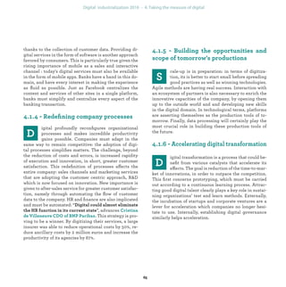 thanks to the collection of customer data. Providing di-
gital services in the form of software is another approach
favored by consumers. This is particularly true given the
rising importance of mobile as a sales and interactive
channel : today's digital services must also be available
in the form of mobile apps. Banks have a hand in this do-
main, and have every interest in making the experience
as ﬂuid as possible. Just as Facebook centralizes the
content and services of other sites in a single platform,
banks must simplify and centralize every aspect of the
banking transaction.
igital profoundly reconﬁgures organizational
processes and makes incredible productivity
gains possible. Companies must adapt in the
same way to remain competitive: the adoption of digi-
tal processes simpliﬁes matters. The challenge, beyond
the reduction of costs and errors, is increased rapidity
of execution and innovation, in short, greater customer
satisfaction. This redeﬁnition of processes affects the
entire company: sales channels and marketing services
that are adopting the customer centric approach, R&D
which is now focused on innovation. New importance is
given to after-sales service for greater customer satisfac-
tion, namely through automating the ﬂow of customer
data to the company. HR and ﬁnance are also implicated
and must be automated: “
”, advances
This strategy is pro-
ving to be a winner. By digitizing their services, a large
insurer was able to reduce operational costs by 50%, re-
duce ancillary costs by 2 million euros and increase the
productivity of its agencies by 67%.
cale-up is in preparation: in terms of digitiza-
tion, its is better to start small before spreading
good practices as well as winning technologies.
Agile methods are having real success. Interaction with
an ecosystem of partners is also necessary to enrich the
innovative capacities of the company, by opening them
up to the outside world and and developing new skills
in the digital domain. In technological terms, platforms
are asserting themselves as the production tools of to-
morrow. Finally, data processing will certainly play the
most crucial role in building these production tools of
the future.
igital transformation is a process that could be-
neﬁt from various catalysts that accelerate its
effects. The goal is reduction of the time-to-mar-
ket of innovations, in order to outpace the competition.
This ﬁrst concerns prototyping, which must be carried
out according to a continuous learning process. Attrac-
ting good digital talent clearly plays a key role in sustai-
ning organizations’ test and learn methods. Externally,
the incubation of startups and corporate ventures are a
lever for acceleration which companies no longer hesi-
tate to use. Internally, establishing digital governance
similarly helps acceleration.
industrialization
 