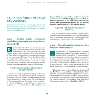 igital profoundly affects the mapping of a com-
pany’s processes and job roles. 61% of leaders
interviewed for this guide recognize that digital
transformation affects more than half of their colleagues
in their daily job performance. Several mechanisms are
at play: omnichannel brings with it the sharing of on-
line and traditional processes, while internal customer
centric concerns also rework these processes to render
them more ﬂuid. This means integrating digital into tra-
ditional job processes and not keeping them separate.
A CUSTOMER CENTRIC REWORKING
OF OPERATIONS
As well as being integrated according to the omni-
channel model, job processes are being reorganized
around the customer, through what’s known as customer
centric strategies, in order to limit the painful aspects
of the customer pathway. Depending on the complexity
of pathways, for players such as bankers or insurers, the
projects can be of considerable size.
ffi
announces: “ ff
ff ”
SUPPORT FUNCTIONS ARE ALSO
AFFECTED
New collaborative working methods bring greater
transversality to the company, which can be seen not
only in operations, marketing and communication, but
also in support functions, like HR, ﬁnance and IT.
ob processes can also be rethought using the
ﬂow of data between the different services of a
company. Well aware of the structuring nature
of data, companies are pursuing exhaustive mapping
procedures. In an environment of growing regulatory de-
mands (data portability, Safe Harbour…) for companies,
roles must be clearly deﬁned. And with good reason, as
it is the company’s ability to take advantage of its data
which determines its success as a data driven company.
“
”, conﬁrms
. The mapping of data is the ﬁrst step before
the creation of special structures for data governance
(which can be supervised by a Chief Data Officer).
Digital upsets organizations by forcing them to reconﬁ-
gure their processes, job roles and skills within the com-
pany. Mastering the ﬂow of data plays a key role, and re-
quires hiring new proﬁles.
industrialization
 