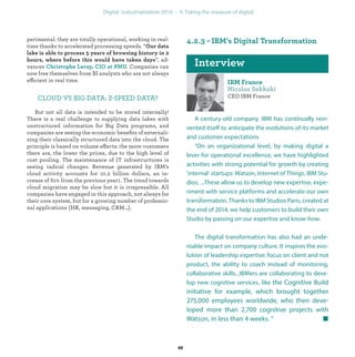 perimental: they are totally operational, working in real-
time thanks to accelerated processing speeds. “
”, ad-
vances . Companies can
now free themselves from BI analysts who are not always
efficient in real time.
CLOUD VS BIG DATA: 2-SPEED DATA?
But not all data is intended to be stored internally!
There is a real challenge to supplying data lakes with
unstructured information for Big Data programs, and
companies are seeing the economic beneﬁts of externali-
zing their classically structured data into the cloud. The
principle is based on volume effects: the more customers
there are, the lower the prices, due to the high level of
cost pooling. The maintenance of IT infrastructures is
seeing radical changes. Revenue generated by IBM’s
cloud activity accounts for 10.2 billion dollars, an in-
crease of 61% from the previous year1. The trend towards
cloud migration may be slow but it is irrepressible. All
companies have engaged in this approach, not always for
their core system, but for a growing number of professio-
nal applications (HR, messaging, CRM…).
CEO IBM France
A century-old company, IBM has continually rein-
vented itself to anticipate the evolutions of its market
and customer expectations
“On an organizational level, by making digital a
lever for operational excellence, we have highlighted
activities with strong potential for growth by creating
‘internal’ startups: Watson, Internet of Things, IBM Stu-
dios, ...These allow us to develop new expertise, expe-
riment with service platforms and accelerate our own
transformation. Thanks to IBM Studios Paris, created at
the end of 2014, we help customers to build their own
Studio by passing on our expertise and know-how.
The digital transformation has also had an unde-
niable impact on company culture. It inspires the evo-
lution of leadership expertise: focus on client and not
product, the ability to coach instead of monitoring,
collaborative skills...IBMers are collaborating to deve-
lop new cognitive services, like the Cognitive Build
initiative for example, which brought together
275,000 employees worldwide, who then deve-
loped more than 2,700 cognitive projects with
Watson, in less than 4 weeks. ”
industrialization
 