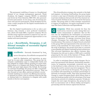 This diversiﬁcation strategy also extends to the high
end segment : by buying OneFineStay, the group hopes
to attract a new type of clientele with long term renting
in private residences that provide all of the classical ser-
vices of a hotel. Airbnb are also on the trail for the luxury
market. The group relies on other strategic acquisitions
to support its ambitions, via equity investments in star-
tups like Oasis Collections and SquareBreak.
: While less severely hit than the
hotel sector, insurers are also seeing their eco-
nomic environment in upheaval. The Loi Ha-
mon law, by simplifying the termination of insurance
contracts, has endangered some well established posi-
tions of dominance. To emerge victorious from future
changes, Groupama has undertaken a radical digital
transformation. The creation of a digital branch, attached
to the group CEO and represented at the executive com-
mittee, is the spearhead. Its main project is to draw on
the work of Amaguiz, the group’s pure play, to conceive
a more ﬂexible and digital orientated group architecture.
This all-round digitization also affects customer data.
Groupama has also put in place a DMP and is carefully
preparing for the wave of the Internet of Things, which
promises to be a true revolution for insurers.
In order to anticipate these coming changes, the in-
surer has partnered with Renault. Automobile manufac-
turers, by imagining increasingly connected cars, are
to the forefront in data collection at the source, without
having the need to connect any extra equipment. This is
a daring bet on the future by Groupama. The group has
no problem with expanding its strategic partnerships to
diversify its business model. They have partnered with
Orange to create Groupama Bank, which allows them to
enter the banking market with the advantage of the large
distribution network of a telephone operator. To help an-
ticipate the next major disruptions, the group has also
built an Innovation Lab in Silicon Valley and forged a
partnership with the venture capital ﬁrm Partech.
The permanent reskilling of teams is a foundational
element of our change management approach. Think
Academy, the biggest company MOOC, is embodied
and driven by Ginni Rometty, IBM CEO, who personal-
ly hosts each session. In two years, over 18 training ses-
sions with 337,000 participants, Think Academy has be-
come a major program for the digital transformation of
our company.
But this digital transformation is for us only a pre-
liminary step towards a more profound transforma-
tion, which will make IBM a cognitive company. We are
already using cognitive systems to improve our user ser-
vices or to identify the commercial opportunities in our
market with more precision.”
: Seriously threatened by hote
sector disruptions, AccorHotels recognized the
l
need for digitization and innovation, as prac-
ticed by its pure play competitors. The group has de-
veloped a marketplace open to independent hotels and
has widened its supply without growing its active base,
which allows it to compete with Online Travel Agencies
(OTA) and asset light players like Airbnb. By focusing
on customer knowledge, the group can offer customized
services throughout the reservation process. They are
also focused on new offers, and are not afraid to move
towards ‘anything as a service’, by offering new services
to optimize its assets, such as renting rooms by the day
or renting beds in a dormitory to compete with youth
hostels in the low cost segment.
industrialization
 