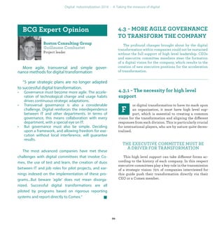 Project leader
More agile, transversal and simple gover-
nance methods for digital transformation
“5 year strategic plans are no longer adapted
to successful digital transformation.
• Governance must become more agile. The accele-
ration of technological change and usage habits
drives continuous strategic adaptations.
• Transversal governance is also a considerable
challenge. Digital reinforces the interdependence
between IT and other departments. In terms of
governance, this means collaboration with every
department, with a special eye on IT.
• But governance must also be simple. Deciding
upon a framework, and allowing freedom for exe-
cution without local interference, will guarantee
results.
The most advanced companies have met these
challenges with digital committees that involve Co-
mex, the use of test and learn, the creation of duos
between IT and job roles for pilot projects, and ear-
nings indexed on the implementation of these pro-
grams...But beware ‘agile’ does not mean disorga-
nized. Successful digital transformations are all
piloted by programs based on rigorous reporting
systems and report directly to Comex.”
The profound changes brought about by the digital
transformation within companies could not be sustained
without the full support of high level leadership. CEOs
and executive committee members steer the formation
of a digital vision for the company, which results in the
creation of new executive positions for the acceleration
of transformation.
or digital transformation to have its mark upon
an organization, it must have high level sup-
port, which is essential to creating a common
vision for the transformation and aligning the different
responses from each division. This is particularly crucial
for international players, who are by nature quite decen-
tralized.
THE EXECUTIVE COMMITTEE MUST BE
A DRIVER FOR TRANSFORMATION
This high level support can take different forms ac-
cording to the history of each company. In this respect
executive committees play a key role in the transmission
of a strategic vision: 72% of companies interviewed for
this guide push their transformation directly via their
CEO or a Comex member.
industrialization
 