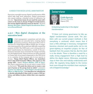 Deputy CEO
Embarking leadership in the digital
transformation
“If there isn’t strong governance to tidy up,
digital transformation cannot work. The pro-
blem with our current project methods is that
everything is anchored, which means that if
even a little arbitrage is necessary, management
becomes reluctant and would prefer not to risk
green-lighting an imperfect project, for fear of
backlash from the powers that be...But the devil
is in the details. There is therefore a need for a
really strong engagement from a high level to
define the digital stance. Otherwise, everybody
stays in their silos and nobody understands each
other. We regularly bring digital to the Comex
level, even though the members have varying le-
vels of digital knowledge.”
A NEED FOR HIGH LEVEL ARBITRATION
Executive oversight ensures digital transformation KPIs
which help high level arbitration. Digital governance
also means making a detailed review of indicators, by
job role. “
”, declares
.
o link management committees and job roles,
companies are naturally led to creating digital
governance positions, which most often come in
the form of a Chief Digital Officer (CDO). 65% of compa-
nies interviewed for this guide have officially created the
position of CDO. The CDO’s job is not to bring about di-
gital transformation by themselves, outside of the pro-
fessional channels, but to stimulate the change and relay
it to the highest levels. These positions are often attached
to Comex (46% of surveyed companies), to the CEO (27%)
or to a member of the company who in turn reports to
Comex. “ ffi
ffi
”, relates .
Silo heavy organizations do not yet want to name CDOs
on the board. “
”, comments
Offi “
”
industrialization
 