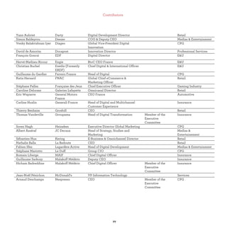 Yann Aubriet Darty Digital Development Director Retail
Simon Baldeyrou Deezer COO & Deputy CEO Medias & Entertainment
Venky Balakrishnan Iyer Diageo Global Vice-President Digital
Innovation
CPG
David de Amorim Docapost Innovation Director Professional Services
François Gonczi EDF Digital Director E&U
Hervé-Mathieu Ricour Engie BtoC CEO France E&U
Christian Buchel Enedis (Formerly
ERDF)
Chief Digital & International Officer E&U
Guillaume du Gardier Ferrero France Head of Digital CPG
Katia Hersard FNAC Global Chief eCommerce &
Marketing Officer
Retail
Stéphane Pallez Française des Jeux Chief Executive Officer Gaming Industry
Caroline Delorme Galeries Lafayette Omnicanal Director Retail
Eric Wepierre General Motors
France
CEO France Automotive
Carline Huslin Generali France Head of Digital and Multichannel
Customer Experience
Insurance
Thierry Benhaim Grosbill CEO Retail
Thomas Vandeville Groupama Head of Digital Transformation Member of the
Executive
Committee
Insurance
Soren Hagh Heineken Executive Director Global Marketing CPG
Albert Asséraf JC Decaux Head of Strategy, Studies and
Marketing
Medias &
Entertainement
Sébastien Hua Kering E-Business & Omnichannel Director Retail
Nathalie Balla La Redoute CEO Retail
Fabien Sfez Lagardère Active Head of Digital Development Medias & Entertainment
Stéphane Mariotto Le Duff Group CIO CPG
Romain Liberge MAIF Chief Digital Officer Insurance
Guillaume Sarkozy Malakoff Médéric Deputy CEO Insurance
Hicham Badreddine Malakoff Médéric Chief Digital Officer Member of the
Executive
Committee
Insurance
Jean-Noël Pénichon McDonald’s VP Information Technology Services
Arnaud Deschamps Nespresso CEO Member of the
Executive
Committee
CPG
 