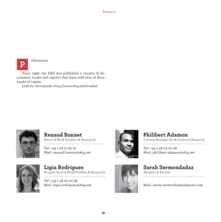 Ligia Rodrigues
Project lead of BtoB Studies & Research
Tel : +33 1 48 00 00 38
Mail : ligia.rodrigues@ebg.net
Renaud Bonnet
Head of BtoB Studies & Research
Tel : +33 1 48 01 65 61
Mail : renaud.bonnet@ebg.net
Sarah Sermondadaz
Analyst & Writer
Mail : sarah.sermondadaz@gmail.com
Philibert Adamon
Content Manager BtoB Studies & Research
Tel : +33 1 48 00 00 38
Mail: philibert.adamon@ebg.net
ublications
Since 1998, the EBG has published a variety of do-
cuments, books and reports that have sold tens of thou-
sands of copies.
Link for downloads: http://www.ebg.net/etudes/
P
Partners
 