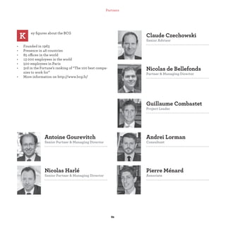 Guillaume Combastet
Project Leader
Nicolas de Bellefonds
Partner & Managing Director
Claude Czechowski
Senior Advisor
Nicolas Harlé
Senior Partner & Managing Director
Antoine Gourevitch
Senior Partner & Managing Director
Pierre Ménard
Associate
Andrei Lorman
Consultant
ey ﬁgures about the BCG
• Founded in 1963
• Presence in 48 countries
• 85 offices in the world
• 13 000 employees in the world
• 500 employees in Paris
• 3rd in the Fortune’s ranking of “The 100 best compa-
nies to work for”
• More information on http://www.bcg.fr/
K
Partners
 