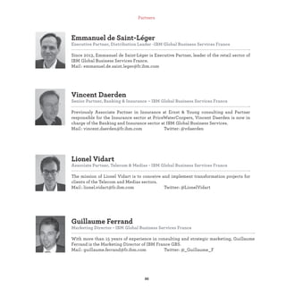 Guillaume Ferrand
Marketing Director - IBM Global Business Services France
With more than 15 years of experience in consulting and strategic marketing, Guillaume
Ferrand is the Marketing Director of IBM France GBS.
Mail : guillaume.ferrand@fr.ibm.com Twitter: @_Guillaume_F
Lionel Vidart
Associate Partner, Telecom & Medias - IBM Global Business Services France
The mission of Lionel Vidart is to conceive and implement transformation projects for
clients of the Telecom and Medias sectors.
Mail : lionel.vidart@fr.ibm.com Twitter: @LionelVidart
Vincent Daerden
Senior Partner, Banking & Insurance – IBM Global Business Services France
Previously Associate Partner in Insurance at Ernst & Young consulting and Partner
responsible for the Insurance sector at PriceWaterCoopers, Vincent Daerden is now in
charge of the Banking and Insurance sector at IBM Global Business Services.
Mail : vincent.daerden@fr.ibm.com Twitter: @vdaerden
Emmanuel de Saint-Léger
Executive Partner, Distribution Leader -IBM Global Business Services France
Since 2013, Emmanuel de Saint-Léger is Executive Partner, leader of the retail sector of
IBM Global Business Services France.
Mail : emmanuel.de.saint.leger@fr.ibm.com
Partners
 