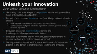 Unleash your innovation
Vision without execution is hallucination
▪ The starting point is the analysis of the problems and the anticipation of the
needs of the customers and partners
▪ Innovation is a continuous iterative process (max 90 days by iteration) and co-
creative:
‒ Enable everyone to participate in the company's innovation process
‒ Mobilize collective intelligence outside the organization customers, partners, startups,
universities, regulators, ...
▪ Innovation is based on experimentation, learning and
the deployment of new products and solutions
▪ Innovation is incremental and the result of successive improvements in
services, methods and / or technologies (vs. genius)
▪ The majority of innovations result from the transposition of a solution to a
problem in one domain to another domain - patterns and principles
Partners
DI
Bizz
Custo
mers
Your
Organization
 