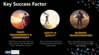 Key Success Factor
TRUST,
TRANSPARENCY &
COMMITMENT
We tell the truth. We make no
false promise. We literally help
them. We deliver on time.
AGILITY &
QUALITY
We can pivot very fast and
change priorities. We deliver
high quality.
BUSINESS
TRANSFORMATION
We impact their business model.
They don’t spend money, they
earn money.
 