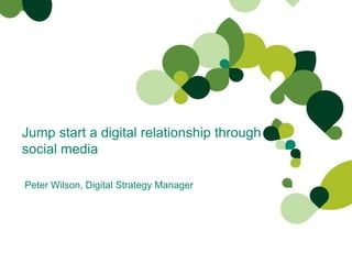 Jump start a digital relationship through social media Peter Wilson, Digital Strategy Manager  