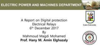 A Report on Digital protection
Electrical Relays
6th December 2017
By
Mahmoud Magdi Mohamed
Prof. Hany M. Amin Elghazaly
ELECTRIC POWER AND MACHINES DEPARTMENT
 