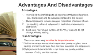 Advantages And Disadvantages
Advantages.
1. There is no mechanical parts as it operates through comparators
(ex.: transistors) and its output is energized to the trip coil.
1. Output resistance remains constant regardless of amount of use.
2. No sparking, allows it to be used in explosive environments.
(petroleum)
3. Solid-state relays have burdens of 0.5 VA or less and do not
change with tap setting.
Disadvantages.
1.The components very sensitive for temperature rise.
2.Solid-state relays also require independent power supplies, since
springs and driving torques from the input quantities are not present.
3.Voltage/current characteristic is not linear (not purely resistive)
because of using semiconductors.
 