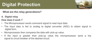 What are the relay generations?
4. Digital relay
How does it work ?
• The Microprocessor sends command signal to read input data.
• The Input data is fed to analog to digital converter (ADC) to obtain signal in
digital form.
• Microprocessor then compares the data with pick-up value.
• If the input is greater than pick-up value the microprocessor send a trip
signal to circuit breaker of the desired circuit.
Digital Protection
 