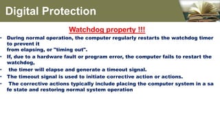 Watchdog property !!!
• During normal operation, the computer regularly restarts the watchdog timer
to prevent it
from elapsing, or "timing out".
• If, due to a hardware fault or program error, the computer fails to restart the
watchdog,
• the timer will elapse and generate a timeout signal.
• The timeout signal is used to initiate corrective action or actions.
• The corrective actions typically include placing the computer system in a sa
fe state and restoring normal system operation
Digital Protection
 