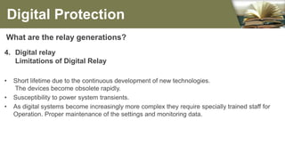 What are the relay generations?
4. Digital relay
Limitations of Digital Relay
• Short lifetime due to the continuous development of new technologies.
The devices become obsolete rapidly.
• Susceptibility to power system transients.
• As digital systems become increasingly more complex they require specially trained staff for
Operation. Proper maintenance of the settings and monitoring data.
Digital Protection
 