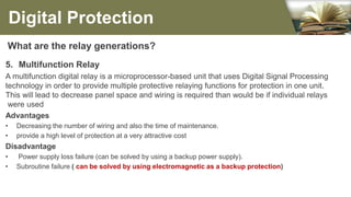 What are the relay generations?
5. Multifunction Relay
A multifunction digital relay is a microprocessor-based unit that uses Digital Signal Processing
technology in order to provide multiple protective relaying functions for protection in one unit.
This will lead to decrease panel space and wiring is required than would be if individual relays
were used
Advantages
• Decreasing the number of wiring and also the time of maintenance.
• provide a high level of protection at a very attractive cost
Disadvantage
• Power supply loss failure (can be solved by using a backup power supply).
• Subroutine failure ( can be solved by using electromagnetic as a backup protection)
Digital Protection
 