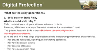 What are the relay generations?
3. Solid state or Static Relay
What is a solid state relay ?
SSRs consist of electronic parts with no mechanical contacts.
Therefore, SSRs have a variety of features that mechanical relays doesn’t have.
The greatest feature of SSRs is that SSRs do not use switching contacts
that will physically wear out.
SSRs are ideal for a wide range of applications due to the following performance characteristics.
・ They provide high-speed, high-frequency switching operations.
・ They have no contact failures.
・ They generate little noise.
・ They have no operation noise
Digital Protection
 