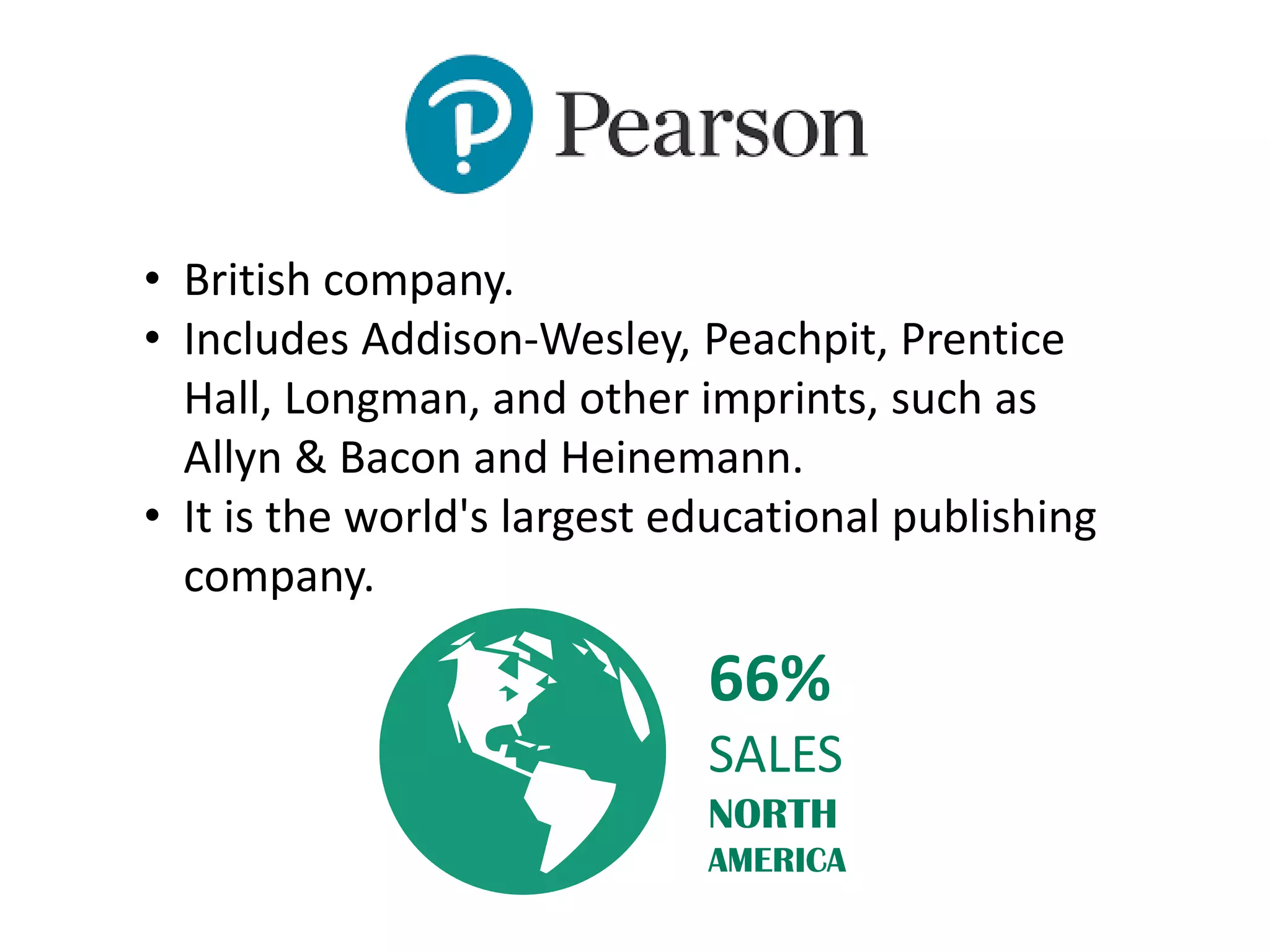 • British company.
• Includes Addison-Wesley, Peachpit, Prentice
Hall, Longman, and other imprints, such as
Allyn & Bacon and Heinemann.
• It is the world's largest educational publishing
company.
66%
SALES
NORTH
AMERICA
 