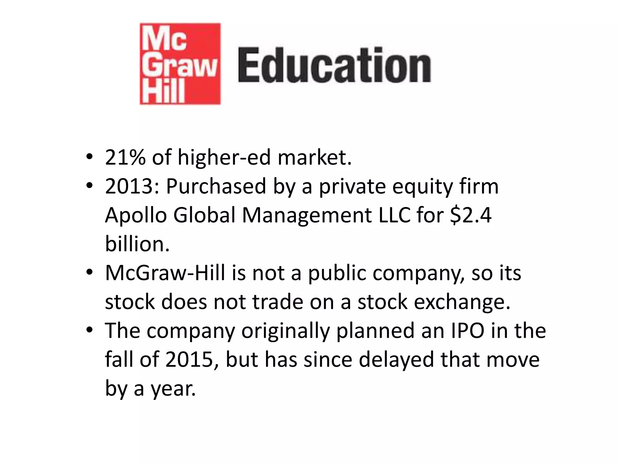 • 21% of higher-ed market.
• 2013: Purchased by a private equity firm
Apollo Global Management LLC for $2.4
billion.
• McGraw-Hill is not a public company, so its
stock does not trade on a stock exchange.
• The company originally planned an IPO in the
fall of 2015, but has since delayed that move
by a year.
 