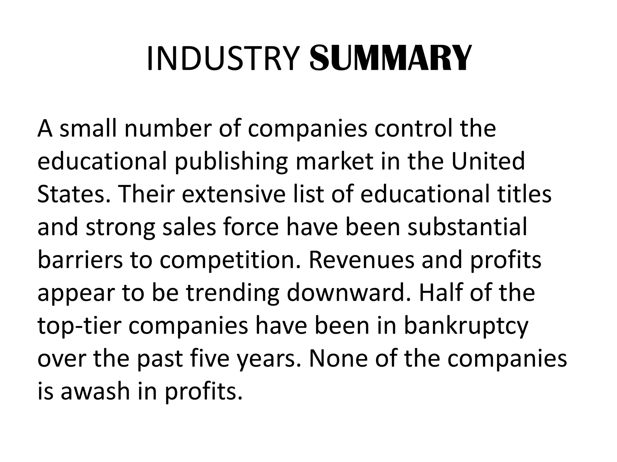 INDUSTRY SUMMARY
A small number of companies control the
educational publishing market in the United
States. Their extensive list of educational titles
and strong sales force have been substantial
barriers to competition. Revenues and profits
appear to be trending downward. Half of the
top-tier companies have been in bankruptcy
over the past five years. None of the companies
is awash in profits.
 