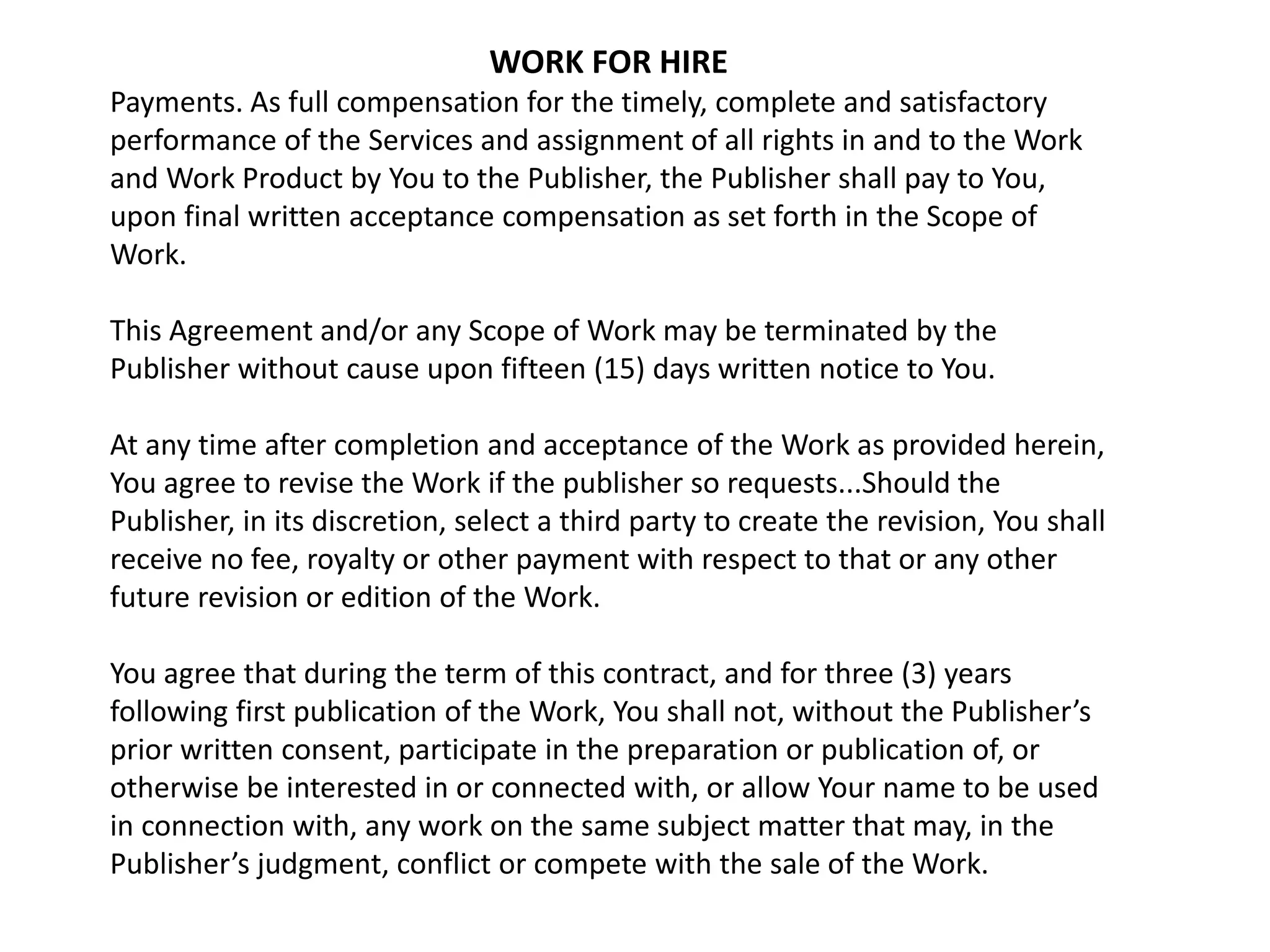 WORK FOR HIRE
Payments. As full compensation for the timely, complete and satisfactory
performance of the Services and assignment of all rights in and to the Work
and Work Product by You to the Publisher, the Publisher shall pay to You,
upon final written acceptance compensation as set forth in the Scope of
Work.
This Agreement and/or any Scope of Work may be terminated by the
Publisher without cause upon fifteen (15) days written notice to You.
At any time after completion and acceptance of the Work as provided herein,
You agree to revise the Work if the publisher so requests...Should the
Publisher, in its discretion, select a third party to create the revision, You shall
receive no fee, royalty or other payment with respect to that or any other
future revision or edition of the Work.
You agree that during the term of this contract, and for three (3) years
following first publication of the Work, You shall not, without the Publisher’s
prior written consent, participate in the preparation or publication of, or
otherwise be interested in or connected with, or allow Your name to be used
in connection with, any work on the same subject matter that may, in the
Publisher’s judgment, conflict or compete with the sale of the Work.
 