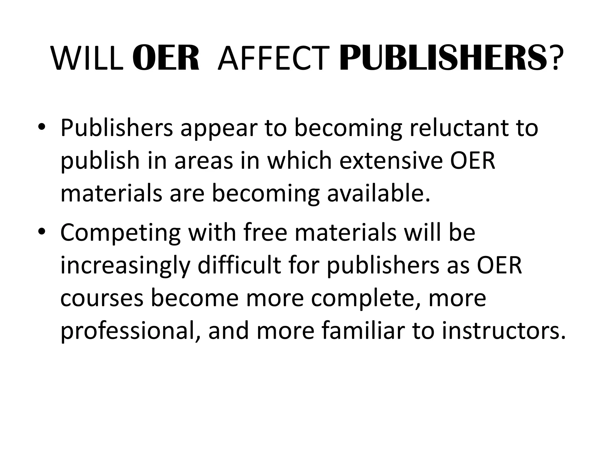 WILL OER AFFECT PUBLISHERS?
• Publishers appear to becoming reluctant to
publish in areas in which extensive OER
materials are becoming available.
• Competing with free materials will be
increasingly difficult for publishers as OER
courses become more complete, more
professional, and more familiar to instructors.
 