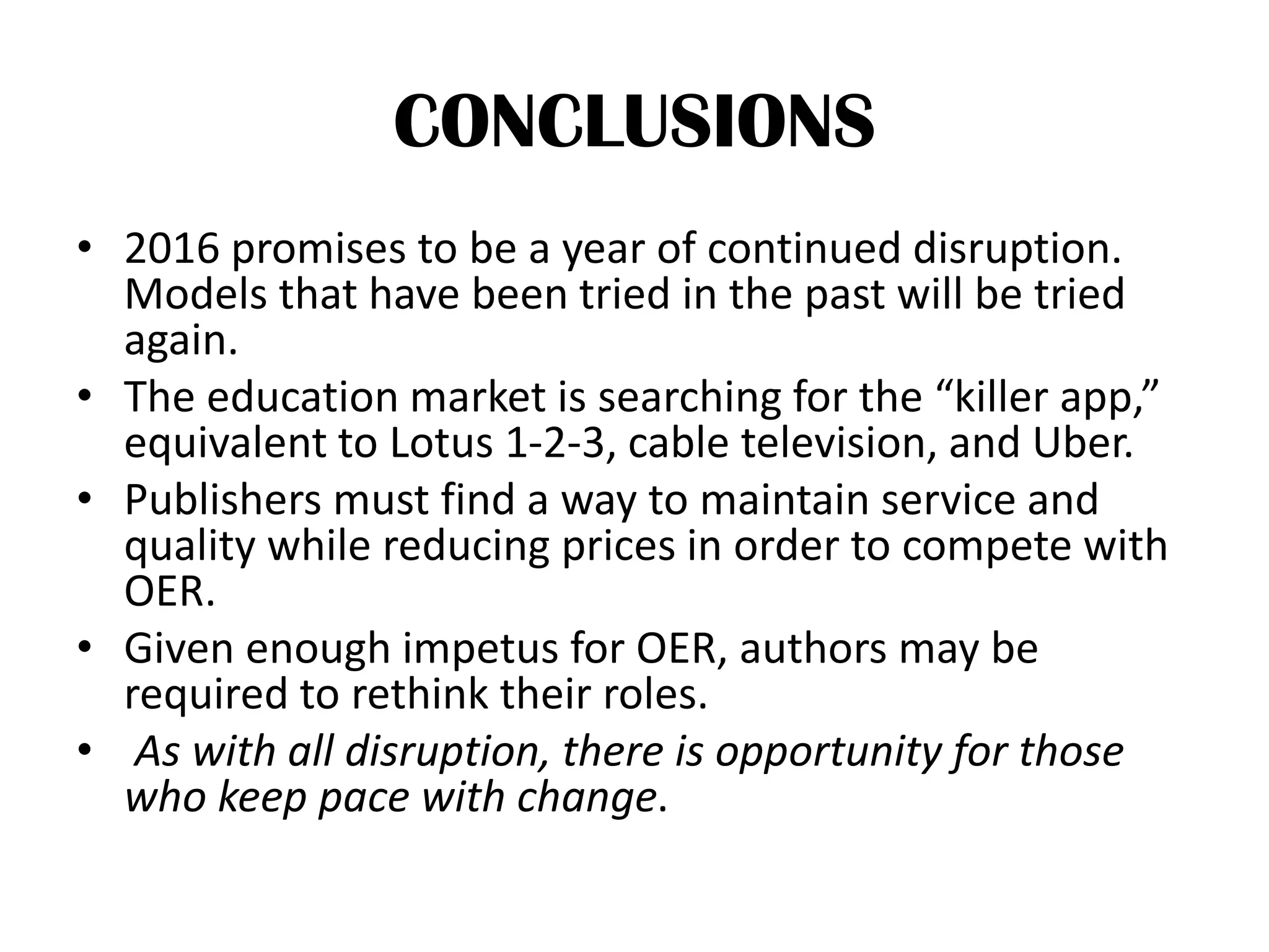 CONCLUSIONS
• 2016 promises to be a year of continued disruption.
Models that have been tried in the past will be tried
again.
• The education market is searching for the “killer app,”
equivalent to Lotus 1-2-3, cable television, and Uber.
• Publishers must find a way to maintain service and
quality while reducing prices in order to compete with
OER.
• Given enough impetus for OER, authors may be
required to rethink their roles.
• As with all disruption, there is opportunity for those
who keep pace with change.
 