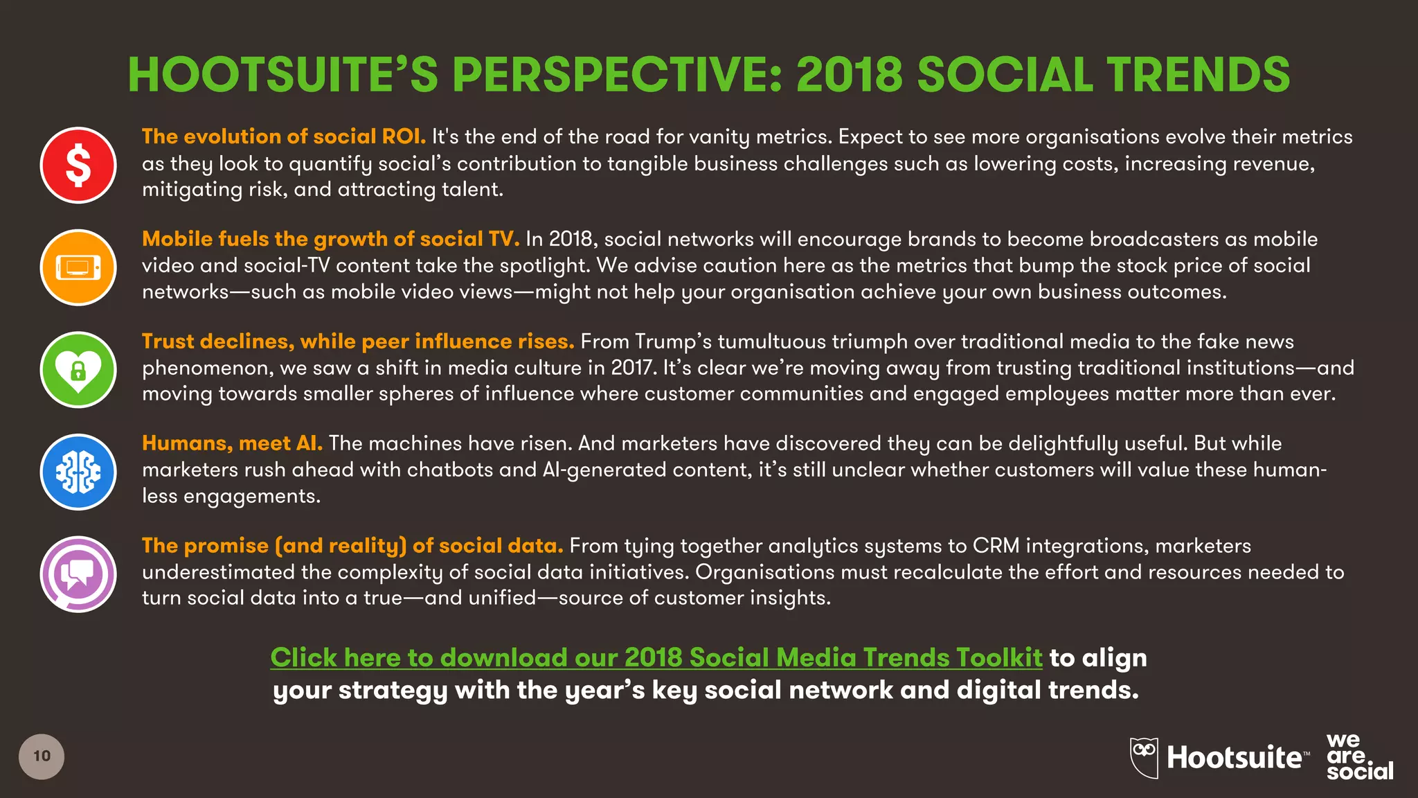 10
HOOTSUITE’S PERSPECTIVE: 2018 SOCIAL TRENDS
The evolution of social ROI. It's the end of the road for vanity metrics. Expect to see more organisations evolve their metrics
as they look to quantify social’s contribution to tangible business challenges such as lowering costs, increasing revenue,
mitigating risk, and attracting talent.
Mobile fuels the growth of social TV. In 2018, social networks will encourage brands to become broadcasters as mobile
video and social-TV content take the spotlight. We advise caution here as the metrics that bump the stock price of social
networks—such as mobile video views—might not help your organisation achieve your own business outcomes.
Trust declines, while peer influence rises. From Trump’s tumultuous triumph over traditional media to the fake news
phenomenon, we saw a shift in media culture in 2017. It’s clear we’re moving away from trusting traditional institutions—and
moving towards smaller spheres of influence where customer communities and engaged employees matter more than ever.
Humans, meet AI. The machines have risen. And marketers have discovered they can be delightfully useful. But while
marketers rush ahead with chatbots and AI-generated content, it’s still unclear whether customers will value these human-
less engagements.
The promise (and reality) of social data. From tying together analytics systems to CRM integrations, marketers
underestimated the complexity of social data initiatives. Organisations must recalculate the effort and resources needed to
turn social data into a true—and unified—source of customer insights.
Click here to download our 2018 Social Media Trends Toolkit to align
your strategy with the year’s key social network and digital trends.
 