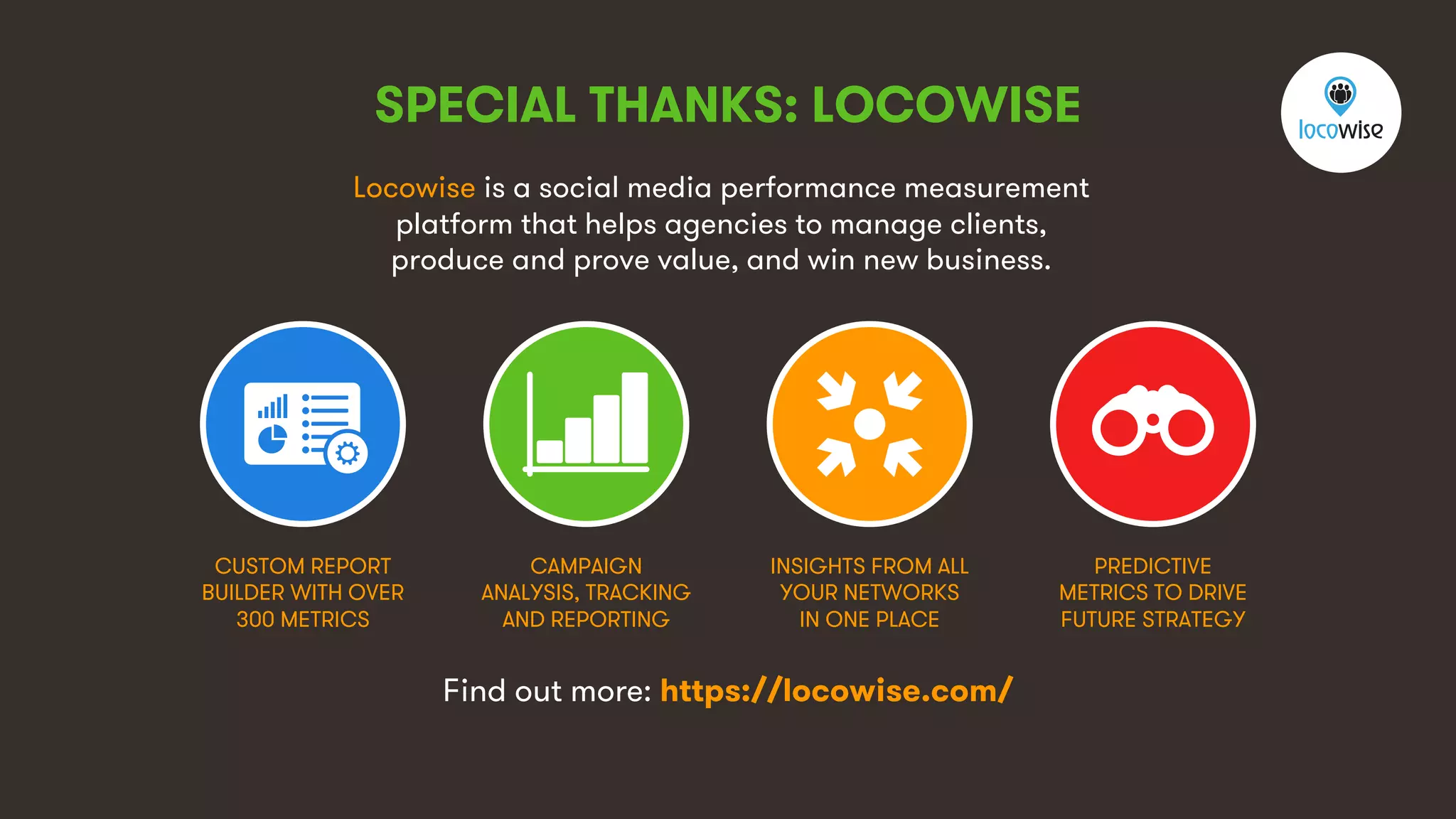 6
SPECIAL THANKS: LOCOWISE
Locowise is a social media performance measurement
platform that helps agencies to manage clients,
produce and prove value, and win new business.
CUSTOM REPORT
BUILDER WITH OVER
300 METRICS
CAMPAIGN
ANALYSIS, TRACKING
AND REPORTING
INSIGHTS FROM ALL
YOUR NETWORKS
IN ONE PLACE
PREDICTIVE
METRICS TO DRIVE
FUTURE STRATEGY
Find out more: https://locowise.com/
 