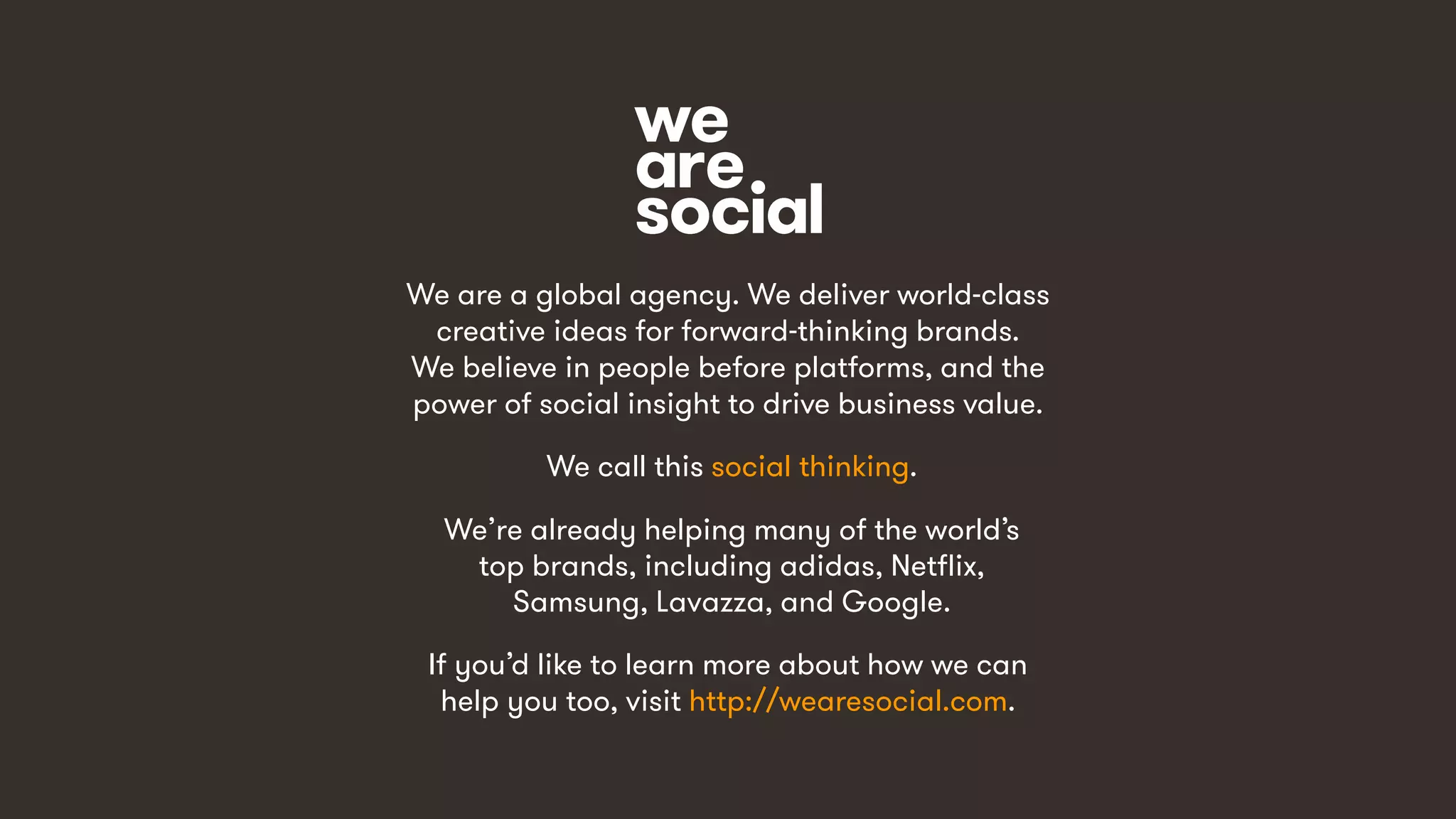 15
We are a global agency. We deliver world-class
creative ideas for forward-thinking brands.
We believe in people before platforms, and the
power of social insight to drive business value.
We call this social thinking.
We’re already helping many of the world’s
top brands, including adidas, Netflix,
Samsung, Lavazza, and Google.
If you’d like to learn more about how we can
help you too, visit http://wearesocial.com.
 