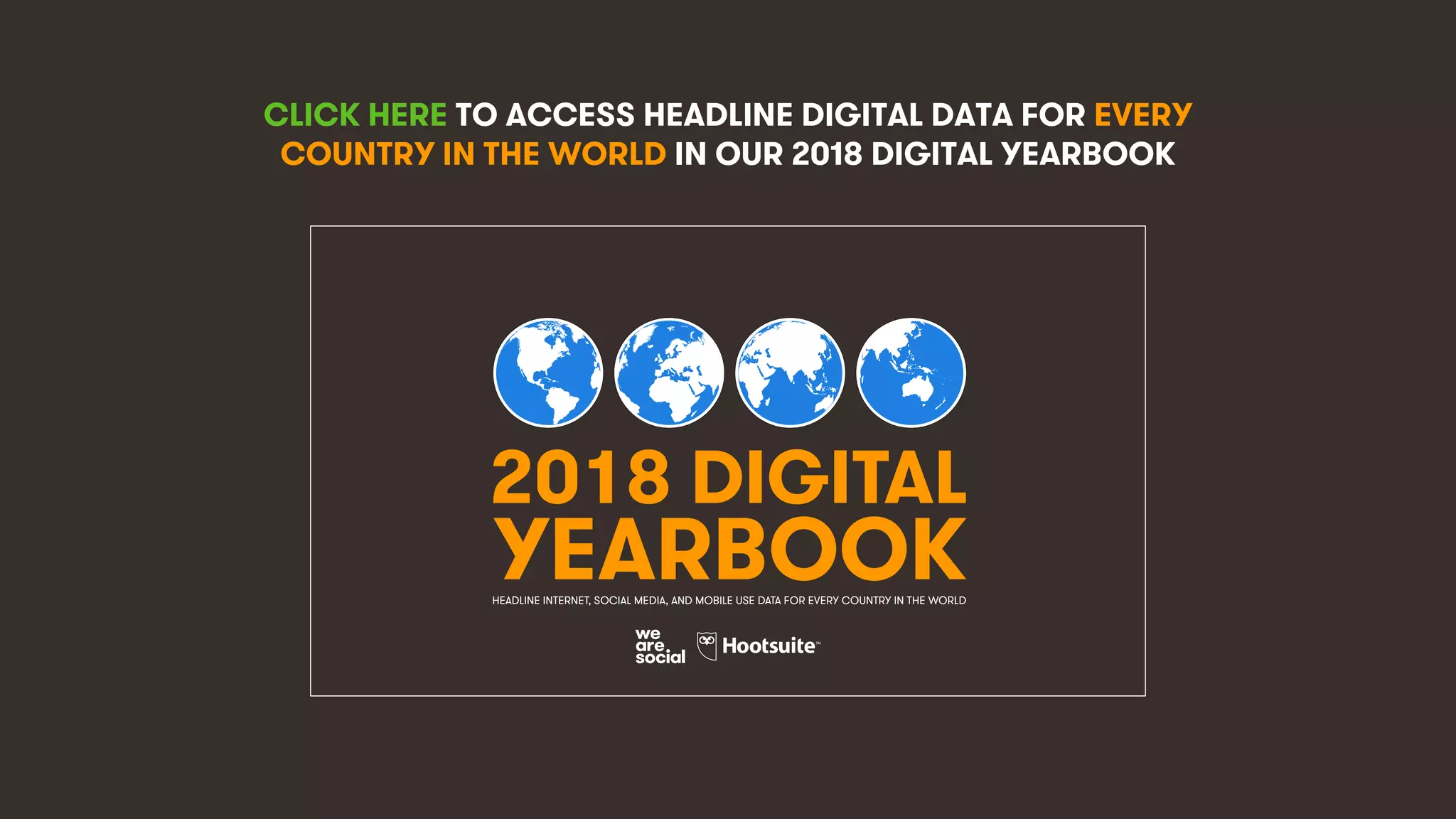 4
CLICK HERE TO ACCESS HEADLINE DIGITAL DATA FOR EVERY
COUNTRY IN THE WORLD IN OUR 2018 DIGITAL YEARBOOK
2018 DIGITAL
YEARBOOKHEADLINE INTERNET, SOCIAL MEDIA, AND MOBILE USE DATA FOR EVERY COUNTRY IN THE WORLD
 