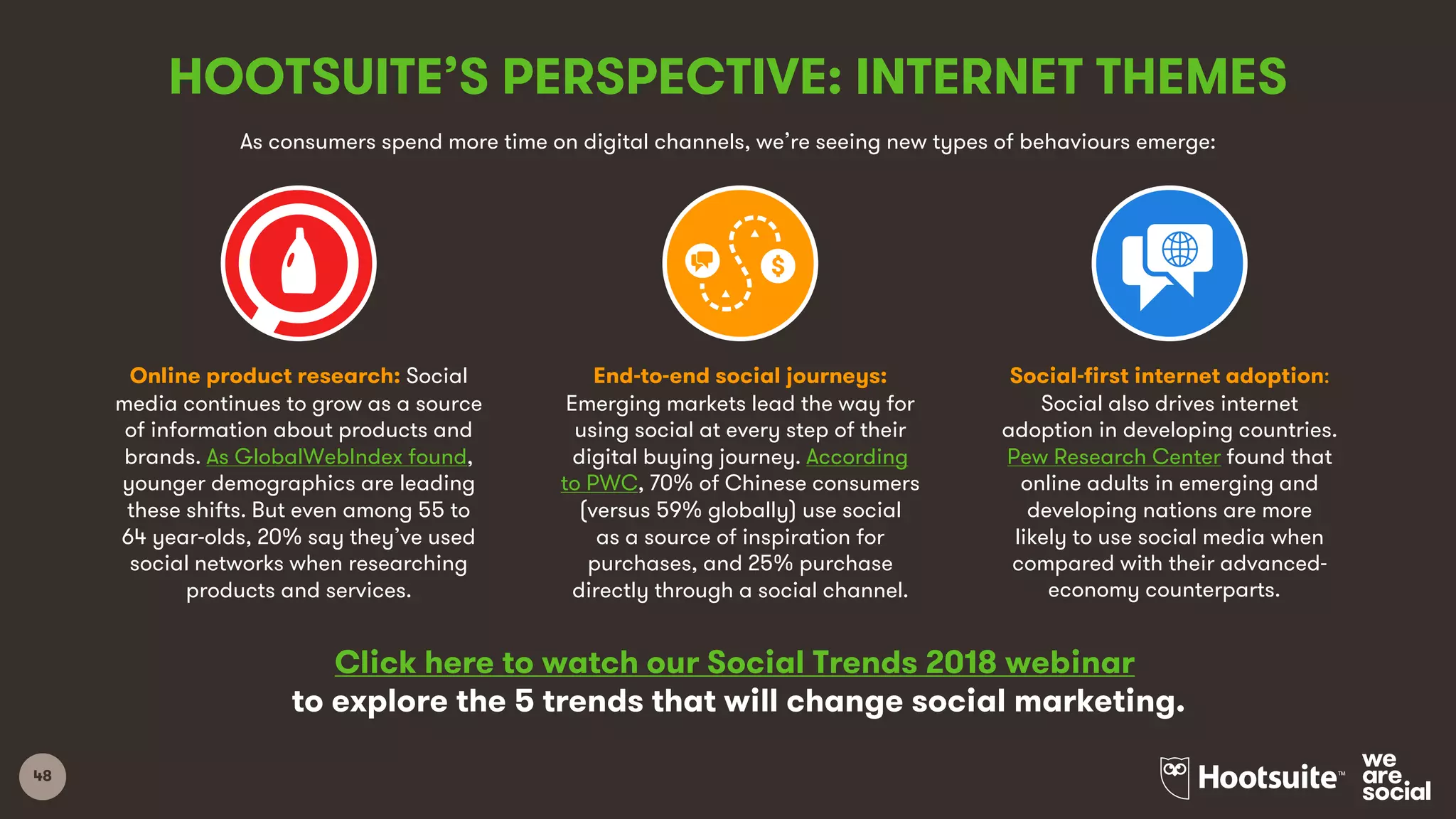 48
HOOTSUITE’S PERSPECTIVE: INTERNET THEMES
Click here to watch our Social Trends 2018 webinar
to explore the 5 trends that will change social marketing.
Online product research: Social
media continues to grow as a source
of information about products and
brands. As GlobalWebIndex found,
younger demographics are leading
these shifts. But even among 55 to
64 year-olds, 20% say they’ve used
social networks when researching
products and services.
End-to-end social journeys:
Emerging markets lead the way for
using social at every step of their
digital buying journey. According
to PWC, 70% of Chinese consumers
(versus 59% globally) use social
as a source of inspiration for
purchases, and 25% purchase
directly through a social channel.
Social-first internet adoption:
Social also drives internet
adoption in developing countries.
Pew Research Center found that
online adults in emerging and
developing nations are more
likely to use social media when
compared with their advanced-
economy counterparts.
As consumers spend more time on digital channels, we’re seeing new types of behaviours emerge:
 