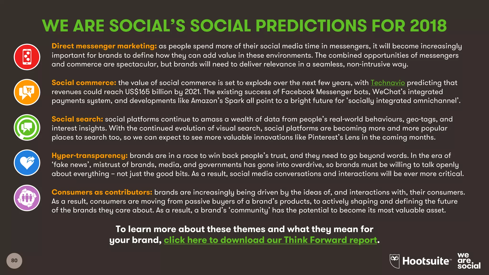 80
Direct messenger marketing: as people spend more of their social media time in messengers, it will become increasingly
important for brands to define how they can add value in these environments. The combined opportunities of messengers
and commerce are spectacular, but brands will need to deliver relevance in a seamless, non-intrusive way.
Social commerce: the value of social commerce is set to explode over the next few years, with Technavio predicting that
revenues could reach US$165 billion by 2021. The existing success of Facebook Messenger bots, WeChat’s integrated
payments system, and developments like Amazon’s Spark all point to a bright future for ‘socially integrated omnichannel’.
Social search: social platforms continue to amass a wealth of data from people’s real-world behaviours, geo-tags, and
interest insights. With the continued evolution of visual search, social platforms are becoming more and more popular
places to search too, so we can expect to see more valuable innovations like Pinterest’s Lens in the coming months.
Hyper-transparency: brands are in a race to win back people’s trust, and they need to go beyond words. In the era of
‘fake news’, mistrust of brands, media, and governments has gone into overdrive, so brands must be willing to talk openly
about everything – not just the good bits. As a result, social media conversations and interactions will be ever more critical.
Consumers as contributors: brands are increasingly being driven by the ideas of, and interactions with, their consumers.
As a result, consumers are moving from passive buyers of a brand’s products, to actively shaping and defining the future
of the brands they care about. As a result, a brand’s ‘community’ has the potential to become its most valuable asset.
WE ARE SOCIAL’S SOCIAL PREDICTIONS FOR 2018
To learn more about these themes and what they mean for
your brand, click here to download our Think Forward report.
 