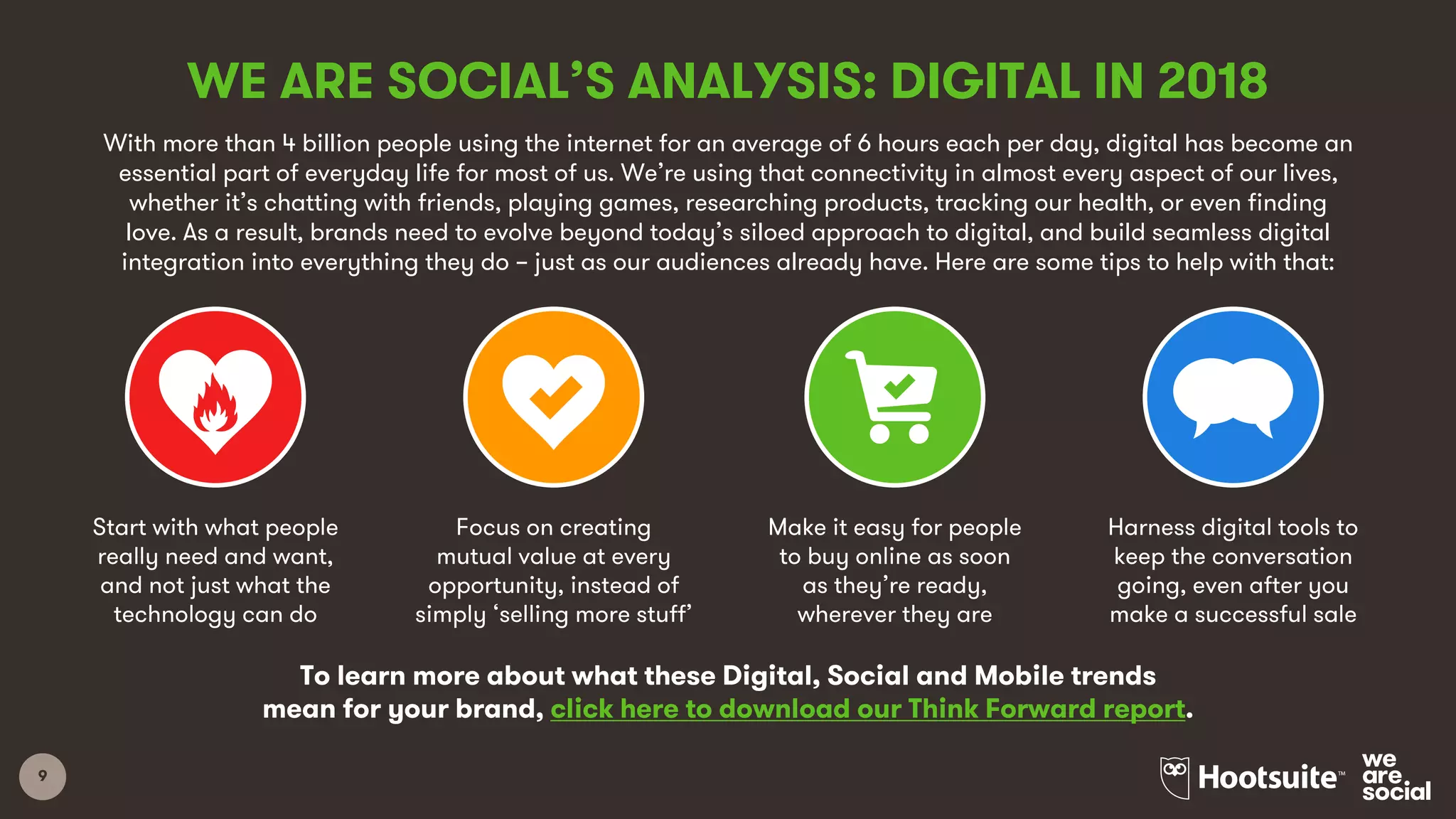9
With more than 4 billion people using the internet for an average of 6 hours each per day, digital has become an
essential part of everyday life for most of us. We’re using that connectivity in almost every aspect of our lives,
whether it’s chatting with friends, playing games, researching products, tracking our health, or even finding
love. As a result, brands need to evolve beyond today’s siloed approach to digital, and build seamless digital
integration into everything they do – just as our audiences already have. Here are some tips to help with that:
WE ARE SOCIAL’S ANALYSIS: DIGITAL IN 2018
Start with what people
really need and want,
and not just what the
technology can do
Focus on creating
mutual value at every
opportunity, instead of
simply ‘selling more stuff’
Make it easy for people
to buy online as soon
as they’re ready,
wherever they are
Harness digital tools to
keep the conversation
going, even after you
make a successful sale
To learn more about what these Digital, Social and Mobile trends
mean for your brand, click here to download our Think Forward report.
 