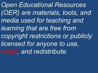 Open Educational Resources (OER) are materials, tools, and media used for teaching and learning that are free from copyright restrictions or publicly licensed for anyone to use,  adapt , and redistribute. 