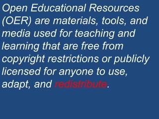 Open Educational Resources (OER) are materials, tools, and media used for teaching and learning that are free from copyright restrictions or publicly licensed for anyone to use, adapt, and  redistribute . 