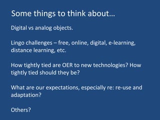 Digital vs analog objects. Lingo challenges – free, online, digital, e-learning, distance learning, etc. How tightly tied are OER to new technologies? How tightly tied should they be? What are our expectations, especially re: re-use and adaptation? Others? Some things to think about… 
