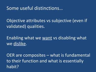 Some useful distinctions… Objective attributes vs subjective (even if validated) qualities. Enabling what we  want  vs disabling what we  dislike . OER are composites – what is fundamental to their function and what is essentially habit? 