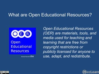 Text What are Open Edu c ational Resour c es?  Michael Reschke  cba Open Educational Resources (OER) are materials, tools, and media used for teaching and learning that are free from copyright restrictions or publicly licensed for anyone to use, adapt, and redistribute. 