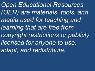 Open Educational Resources (OER) are materials, tools, and media used for teaching and learning that are free from copyright restrictions or publicly licensed for anyone to use, adapt, and redistribute. 