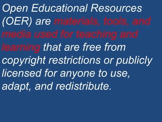 Open Educational Resources (OER) are  materials, tools, and media used for teaching and learning  that are free from copyright restrictions or publicly licensed for anyone to use, adapt, and redistribute. 