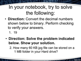 In your notebook, try to solve
the following:
• Direction: Convert the decimal numbers
shown below to binary. Perform checking
to verify your answers.
1. 19
• Direction: Solve the problem indicated
below. Show your solution.
2. How many 60 KB jpg file can be stored on a
1 MB folder in your Hard drive?
 