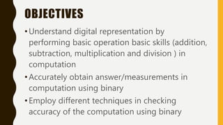 OBJECTIVES
•Understand digital representation by
performing basic operation basic skills (addition,
subtraction, multiplication and division ) in
computation
•Accurately obtain answer/measurements in
computation using binary
•Employ different techniques in checking
accuracy of the computation using binary
 
