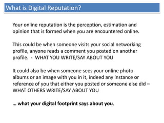 What is Digital Reputation?

  Your online reputation is the perception, estimation and
  opinion that is formed when you ...