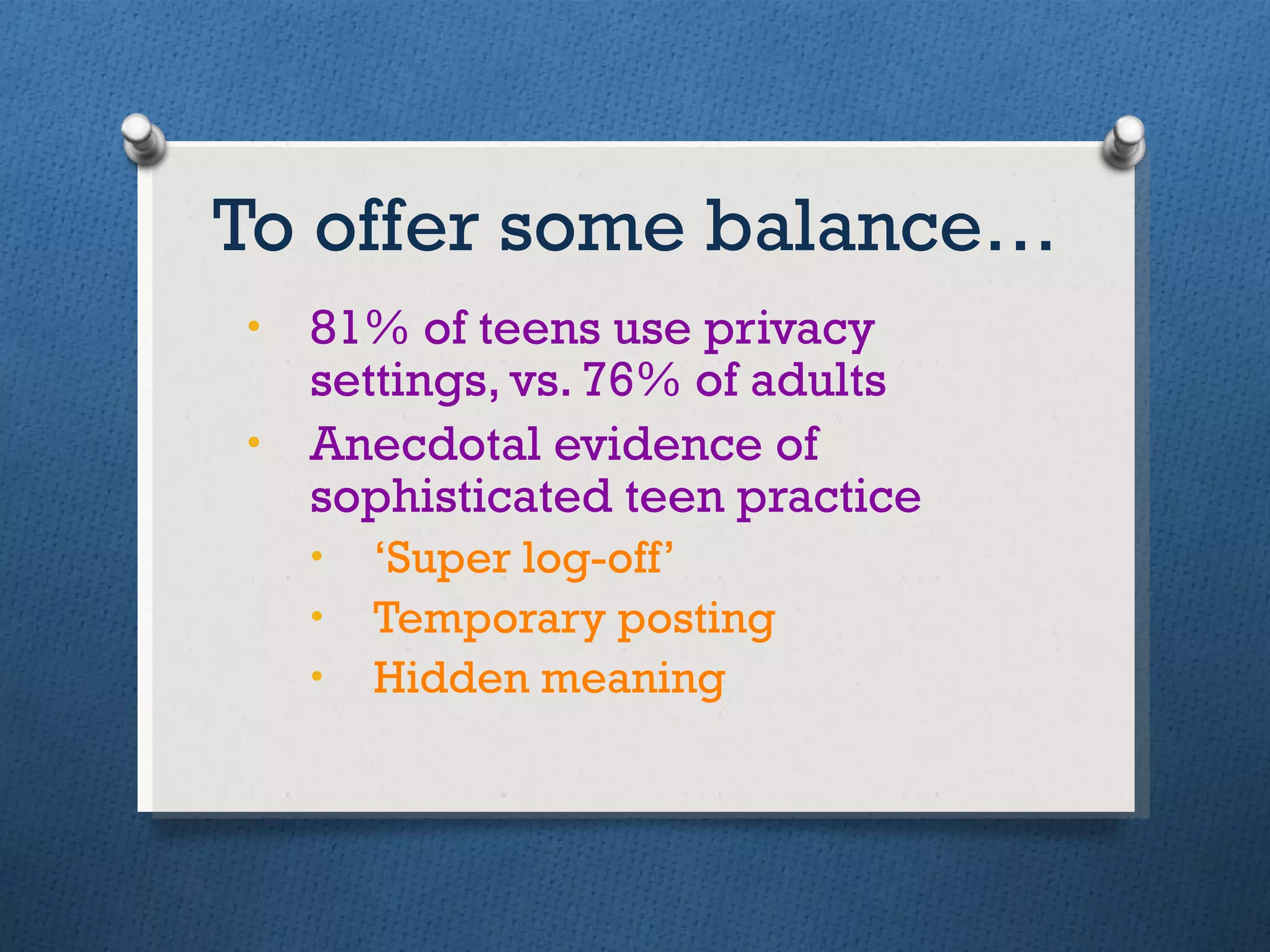 To offer some balance… 81% of teens use privacy settings, vs. 76% of adults Anecdotal evidence of sophisticated teen practice ‘ Super log-off’ Temporary posting Hidden meaning 