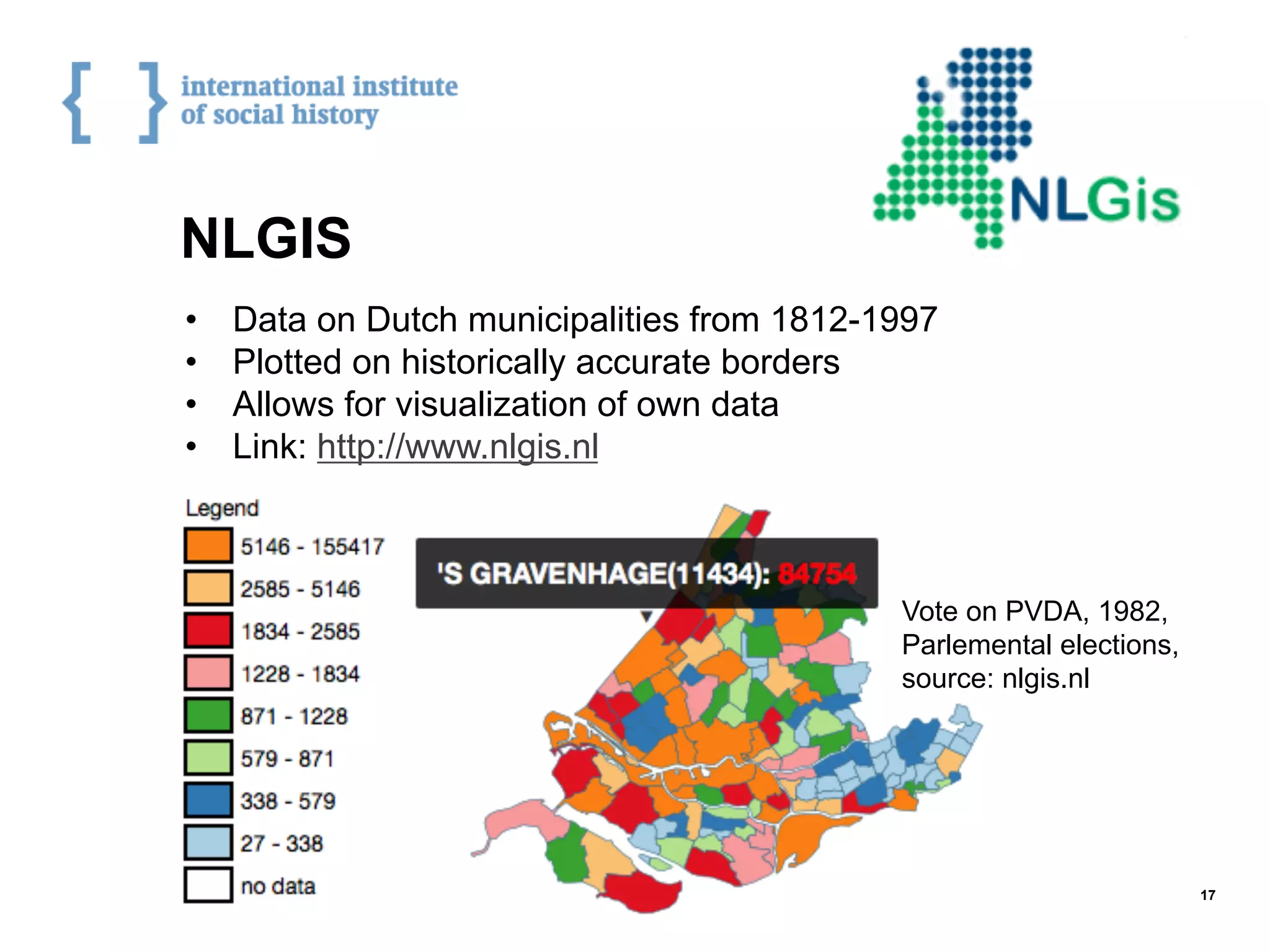 NLGIS
•  Data on Dutch municipalities from 1812-1997
•  Plotted on historically accurate borders
•  Allows for visualization of own data
•  Link: http://www.nlgis.nl
17
Vote on PVDA, 1982,
Parlemental elections,
source: nlgis.nl
 